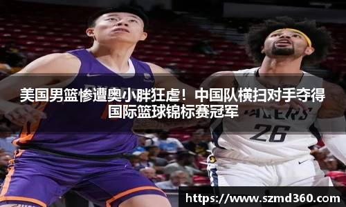 美国男篮惨遭奥小胖狂虐！中国队横扫对手夺得国际篮球锦标赛冠军