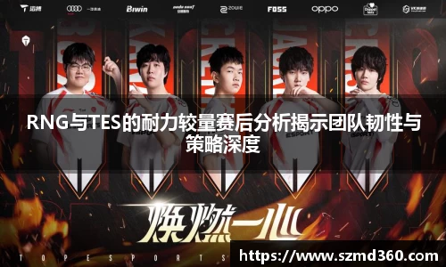 RNG与TES的耐力较量赛后分析揭示团队韧性与策略深度