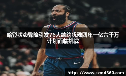 哈登状态骤降引发76人续约犹豫四年一亿六千万计划面临挑战