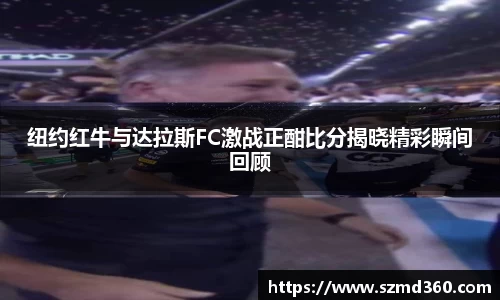 纽约红牛与达拉斯FC激战正酣比分揭晓精彩瞬间回顾