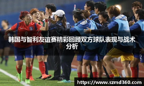 韩国与智利友谊赛精彩回顾双方球队表现与战术分析