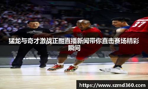 猛龙与奇才激战正酣直播新闻带你直击赛场精彩瞬间